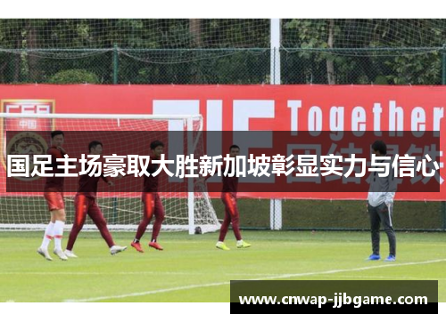 国足主场豪取大胜新加坡彰显实力与信心