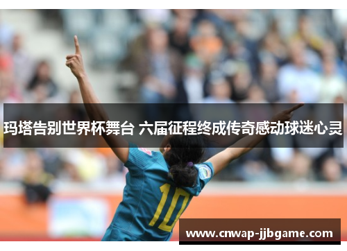 玛塔告别世界杯舞台 六届征程终成传奇感动球迷心灵