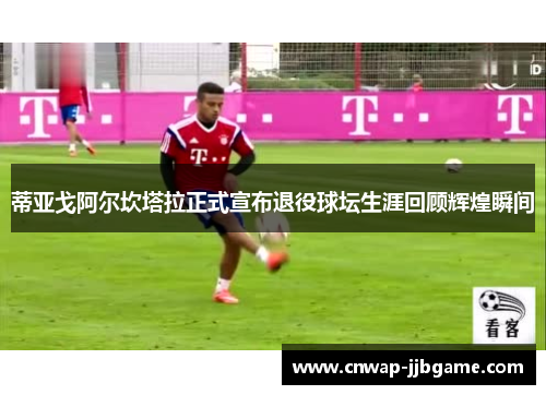 蒂亚戈阿尔坎塔拉正式宣布退役球坛生涯回顾辉煌瞬间