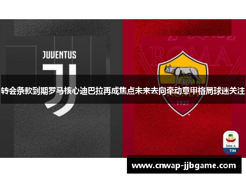 转会条款到期罗马核心迪巴拉再成焦点未来去向牵动意甲格局球迷关注