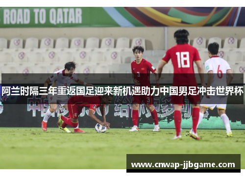 阿兰时隔三年重返国足迎来新机遇助力中国男足冲击世界杯