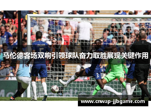 马伦德客场双响引领球队奋力取胜展现关键作用