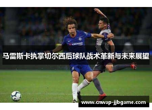 马雷斯卡执掌切尔西后球队战术革新与未来展望